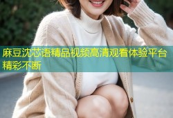 麻豆沈芯语精品视频高清观看体验平台精彩不断