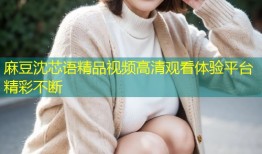 麻豆沈芯语精品视频高清观看体验平台精彩不断