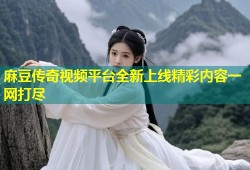 麻豆传奇视频平台全新上线精彩内容一网打尽