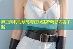 麻豆美乳视频高清在线播放精彩内容不断