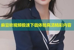麻豆砍视频极速下载体验高清精彩内容