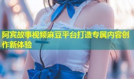 阿宾故事视频麻豆平台打造专属内容创作新体验