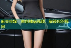 麻豆传媒：原创精品视频，解锁你的视界