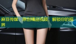 麻豆传媒：原创精品视频，解锁你的视界