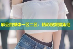 麻豆自媒体一区二区：精彩视频聚集地