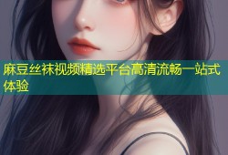 麻豆丝袜视频精选平台高清流畅一站式体验