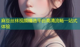 麻豆丝袜视频精选平台高清流畅一站式体验