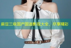 麻豆三级国产国语影视大全，尽享精彩