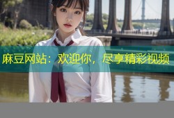 麻豆网站：欢迎你，尽享精彩视频