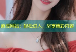 麻豆网站：轻松进入，尽享精彩内容