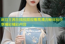 麻豆王茜在线视频观看高清流畅体验尽享精彩精彩内容