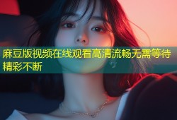 麻豆版视频在线观看高清流畅无需等待精彩不断
