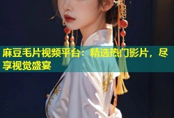 麻豆毛片视频平台：精选热门影片，尽享视觉盛宴
