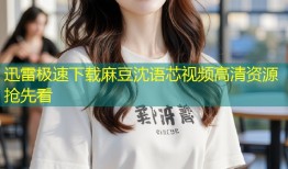 迅雷极速下载麻豆沈语芯视频高清资源抢先看