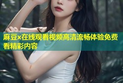 麻豆x在线观看视频高清流畅体验免费看精彩内容