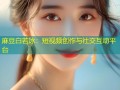 麻豆白若冰：短视频创作与社交互动平台