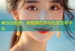 麻豆白若冰：短视频创作与社交互动平台