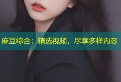 麻豆综合：精选视频，尽享多样内容