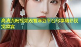 高清流畅视频观看麻豆平台尽享精彩视觉盛宴