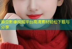 麻豆影像视频平台高清素材轻松下载与分享