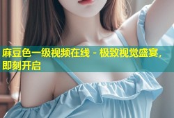 麻豆色一级视频在线 - 极致视觉盛宴，即刻开启