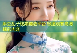 麻豆乱子视频精选平台 极速观看高清精彩内容