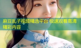 麻豆乱子视频精选平台 极速观看高清精彩内容