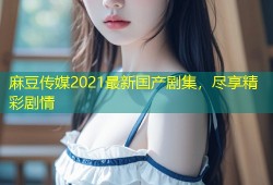 麻豆传媒2021最新国产剧集，尽享精彩剧情