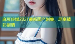 麻豆传媒2021最新国产剧集，尽享精彩剧情