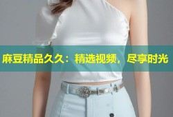 麻豆精品久久：精选视频，尽享时光