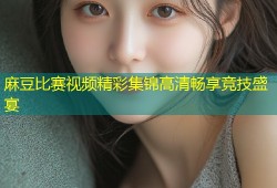 麻豆比赛视频精彩集锦高清畅享竞技盛宴