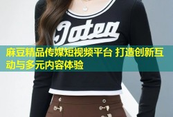 麻豆精品传媒短视频平台 打造创新互动与多元内容体验