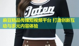 麻豆精品传媒短视频平台 打造创新互动与多元内容体验