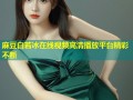 麻豆白若冰在线视频高清播放平台精彩不断