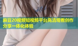 麻豆20视频短视频平台高清观看创作分享一体化体验