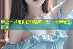 麻豆三级电影在线播放平台，尽享精选影片