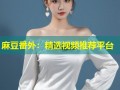 麻豆番外：精选视频推荐平台