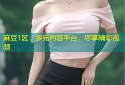 麻豆1区：多元内容平台，尽享精彩视频
