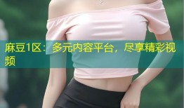 麻豆1区：多元内容平台，尽享精彩视频