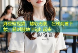 麻豆短视频：精彩无限，在线观看下载，随时随地 High 起来