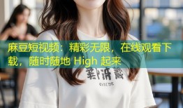 麻豆短视频：精彩无限，在线观看下载，随时随地 High 起来