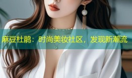 麻豆杜鹃：时尚美妆社区，发现新潮流
