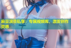 麻豆演员私享：专属视频库，激发创作灵感