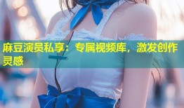 麻豆演员私享：专属视频库，激发创作灵感