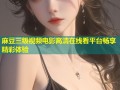 麻豆三级视频电影高清在线看平台畅享精彩体验
