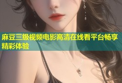 麻豆三级视频电影高清在线看平台畅享精彩体验