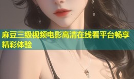 麻豆三级视频电影高清在线看平台畅享精彩体验