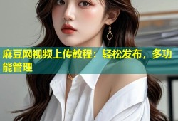 麻豆网视频上传教程：轻松发布，多功能管理