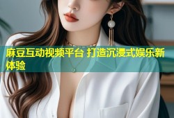 麻豆互动视频平台 打造沉浸式娱乐新体验