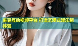 麻豆互动视频平台 打造沉浸式娱乐新体验